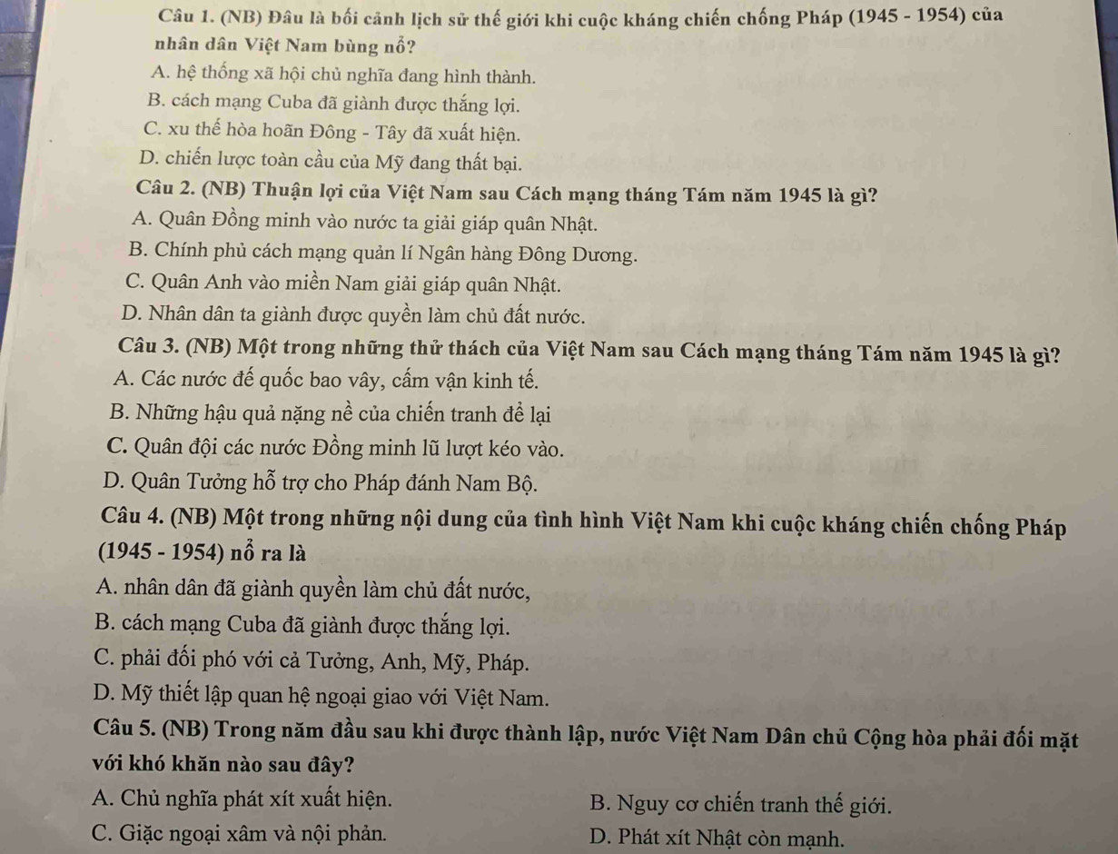 (NB) Đâu là bối cảnh lịch sử thế giới khi cuộc kháng chiến chống Pháp (1945 - 1954) của
nhân dân Việt Nam bùng nổ?
A. hệ thống xã hội chủ nghĩa đang hình thành.
B. cách mạng Cuba đã giành được thắng lợi.
C. xu thể hòa hoãn Đông - Tây đã xuất hiện.
D. chiến lược toàn cầu của Mỹ đang thất bại.
Câu 2. (NB) Thuận lợi của Việt Nam sau Cách mạng tháng Tám năm 1945 là gì?
A. Quân Đồng minh vào nước ta giải giáp quân Nhật.
B. Chính phủ cách mạng quản lí Ngân hàng Đông Dương.
C. Quân Anh vào miền Nam giải giáp quân Nhật.
D. Nhân dân ta giành được quyền làm chủ đất nước.
Câu 3. (NB) Một trong những thử thách của Việt Nam sau Cách mạng tháng Tám năm 1945 là gì?
A. Các nước đế quốc bao vây, cấm vận kinh tế.
B. Những hậu quả nặng nề của chiến tranh để lại
C. Quân đội các nước Đồng minh lũ lượt kéo vào.
D. Quân Tưởng hỗ trợ cho Pháp đánh Nam Bộ.
Câu 4. (NB) Một trong những nội dung của tình hình Việt Nam khi cuộc kháng chiến chống Pháp
(1945 - 1954) nổ ra là
A. nhân dân đã giành quyền làm chủ đất nước,
B. cách mạng Cuba đã giành được thắng lợi.
C. phải đối phó với cả Tưởng, Anh, Mỹ, Pháp.
D. Mỹ thiết lập quan hệ ngoại giao với Việt Nam.
Câu 5. (NB) Trong năm đầu sau khi được thành lập, nước Việt Nam Dân chủ Cộng hòa phải đối mặt
với khó khăn nào sau đây?
A. Chủ nghĩa phát xít xuất hiện. B. Nguy cơ chiến tranh thế giới.
C. Giặc ngoại xâm và nội phản. D. Phát xít Nhật còn mạnh.