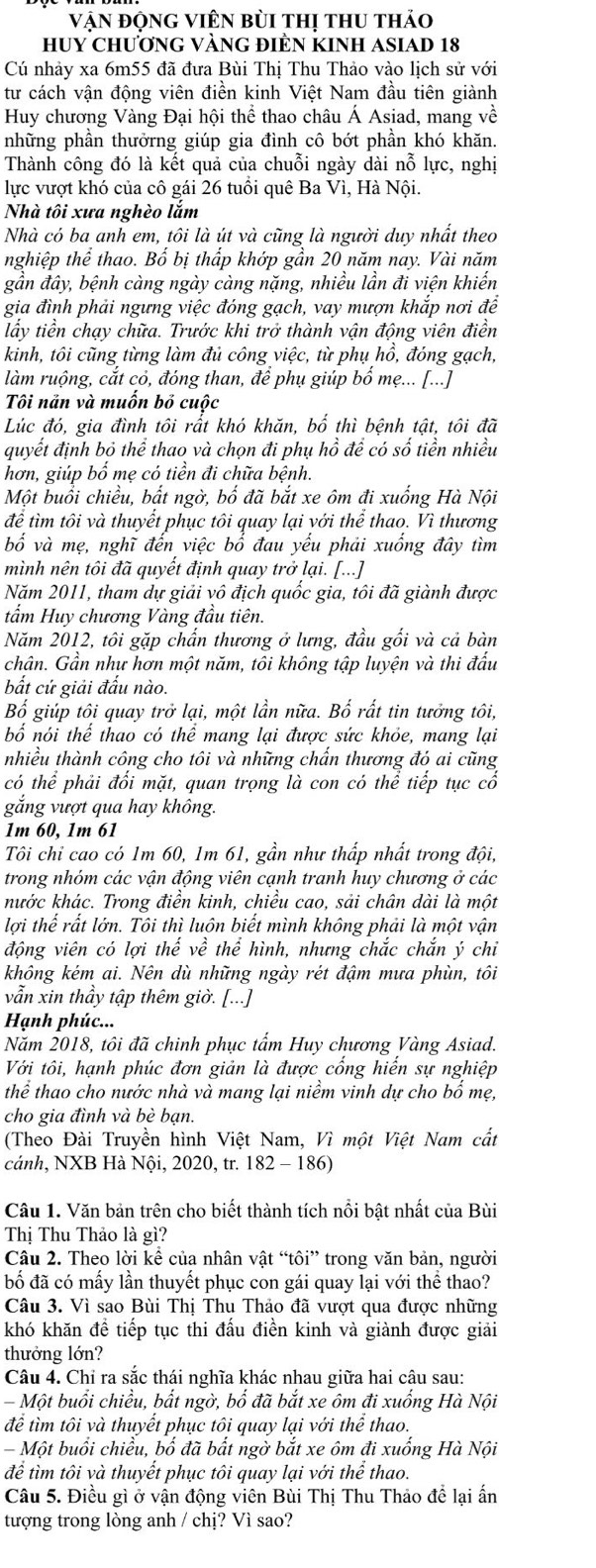 Vận động Viên bùi thị thu thảo
HUY ChƯơnG VÀNG ĐIÈN KINH ASIAD 18
Cú nhảy xa 6m55 đã đưa Bùi Thị Thu Thảo vào lịch sử với
tư cách vận động viên điền kinh Việt Nam đầu tiên giành
Huy chương Vàng Đại hội thể thao châu Á Asiad, mang về
những phần thưởrng giúp gia đình cô bớt phần khó khăn.
Thành công đó là kết quả của chuỗi ngày dài nỗ lực, nghị
lực vượt khó của cô gái 26 tuổi quê Ba Vì, Hà Nội.
Nhà tôi xưa nghèo lắm
Nhà có ba anh em, tôi là út và cũng là người duy nhất theo
nghiệp thể thao. Bổ bị thấp khớp gần 20 năm nay. Vài năm
gần đây, bệnh càng ngày càng nặng, nhiều lần đi viện khiến
gia đình phải ngưng việc đóng gạch, vay mượn khắp nơi để
lầy tiền chạy chữa. Trước khi trở thành vận động viên điền
kinh, tôi cũng từng làm đủ công việc, từ phụ hồ, đóng gạch,
làm ruộng, cắt cỏ, đóng than, để phụ giúp bổ mẹ... [...]
Tôi năn và muồn bỏ cuộc
Lúc đó, gia đình tôi rất khó khăn, bố thì bệnh tật, tôi đã
quyết định bỏ thể thao và chọn đi phụ hồ để có số tiền nhiều
hơn, giúp bố mẹ có tiền đi chữa bệnh.
Một buổi chiều, bất ngờ, bố đã bắt xe ôm đi xuống Hà Nội
để tìm tôi và thuyết phục tôi quay lại yới thể thao. Vì thương
bố và mẹ, nghĩ đến việc bố đau yếu phải xuồng đây tìm
mình nên tôi đã quyết định quay trở lại. [...]
Năm 2011, tham dự giải vô địch quốc gia, tôi đã giành được
tẩm Huy chương Vàng đầu tiên.
Năm 2012, tôi gặp chấn thương ở lưng, đầu gối và cả bàn
chân. Gần như hơn một năm, tôi không tập luyện và thi đâu
bất cứ giải đấu nào.
Bố giúp tôi quay trở lại, một lần nữa. Bố rất tin tưởng tôi,
bố nói thể thao có thể mang lại được sức khỏe, mang lại
nhiều thành công cho tôi và những chẩn thương đó ai cũng
có thể phải đối mặt, quan trọng là con có thể tiếp tục cổ
gắng vượt qua hay không.
1m 60, 1m 61
Tôi chỉ cao có 1m 60, 1m 61, gần như thấp nhất trong đội,
trong nhóm các vận động viên cạnh tranh huy chương ở các
kước khác. Trong điền kinh, chiều cao, sải chân dài là một
lợi thể rất lớn. Tôi thì luôn biết mình không phải là một vận
động viên có lợi thế về thể hình, nhưng chắc chắn ý chi
không kém ai. Nên dù những ngày rét đậm mưa phùn, tôi
vẫn xin thầy tập thêm giờ. [...]
Hạnh phúc...
Năm 2018, tôi đã chinh phục tẩm Huy chương Vàng Asiad.
Với tôi, hạnh phúc đơn giản là được cống hiến sự nghiệp
thể thao cho nước nhà và mang lại niềm vinh dự cho bổ mẹ,
cho gia đình và bè bạn.
(Theo Đài Truyền hình Việt Nam, Vì một Việt Nam cất
cánh, NXB Hà Nội, 2020, tr. 182 - 186)
Câu 1. Văn bản trên cho biết thành tích nồi bật nhất của Bùi
Thị Thu Thảo là gì?
Câu 2. Theo lời kể của nhân vật “tôi” trong văn bản, người
bố đã có mấy lần thuyết phục con gái quay lại với thể thao?
Câu 3. Vì sao Bùi Thị Thu Thảo đã vượt qua được những
khó khăn đề tiếp tục thi đấu điền kinh và giành được giải
thưởng lớn?
Câu 4. Chỉ ra sắc thái nghĩa khác nhau giữa hai câu sau:
- Một buổi chiều, bất ngờ, bố đã bắt xe ôm đi xuống Hà Nội
để tìm tôi và thuyết phục tôi quay lại với thể thao.
- Một buồi chiều, bổ đã bất ngờ bắt xe ôm đi xuống Hà Nội
để tìm tôi và thuyết phục tôi quay lại với thể thao.
Câu 5. Điều gì ở vận động viên Bùi Thị Thu Thảo đề lại ấn
tượng trong lòng anh / chị? Vì sao?