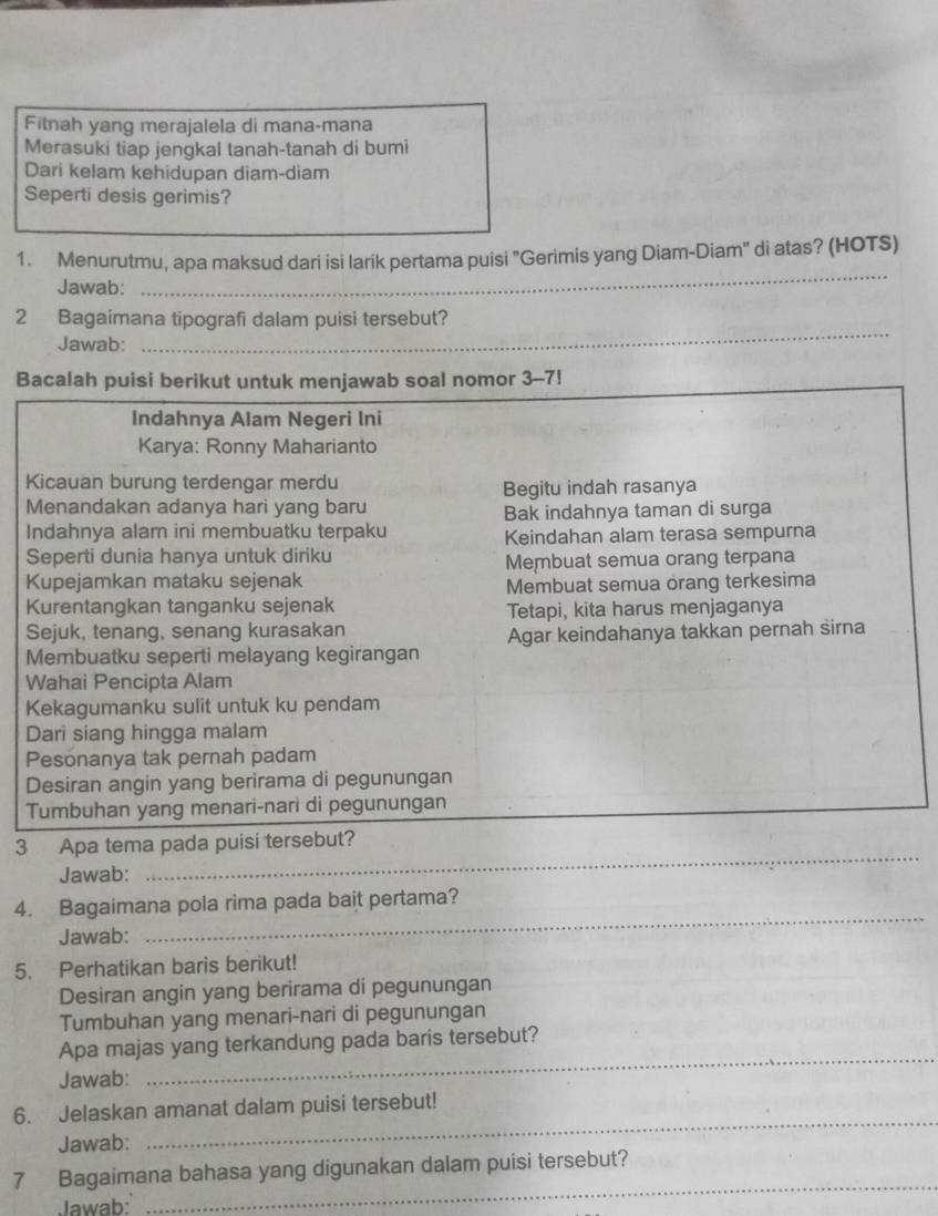 Fitnah yang merajalela di mana-mana 
Merasuki tiap jengkal tanah-tanah di bumi 
Dari kelam kehidupan diam-diam 
Seperti desis gerimis? 
1. Menurutmu, apa maksud dari isi larik pertama puisi "Gerimis yang Diam-Diam" di atas? (HOTS) 
Jawab: 
_ 
2 Bagaimana tipografi dalam puisi tersebut? 
Jawab: 
_ 
B 
_ 
3 Apa tema pad 
Jawab: 
_ 
4. Bagaimana pola rima pada bait pertama? 
Jawab: 
5. Perhatikan baris berikut! 
Desiran angin yang berirama di pegunungan 
Tumbuhan yang menari-nari di pegunungan 
_ 
Apa majas yang terkandung pada baris tersebut? 
Jawab: 
_ 
6. Jelaskan amanat dalam puisi tersebut! 
Jawab: 
_ 
7 Bagaimana bahasa yang digunakan dalam puisi tersebut? 
Jawab: