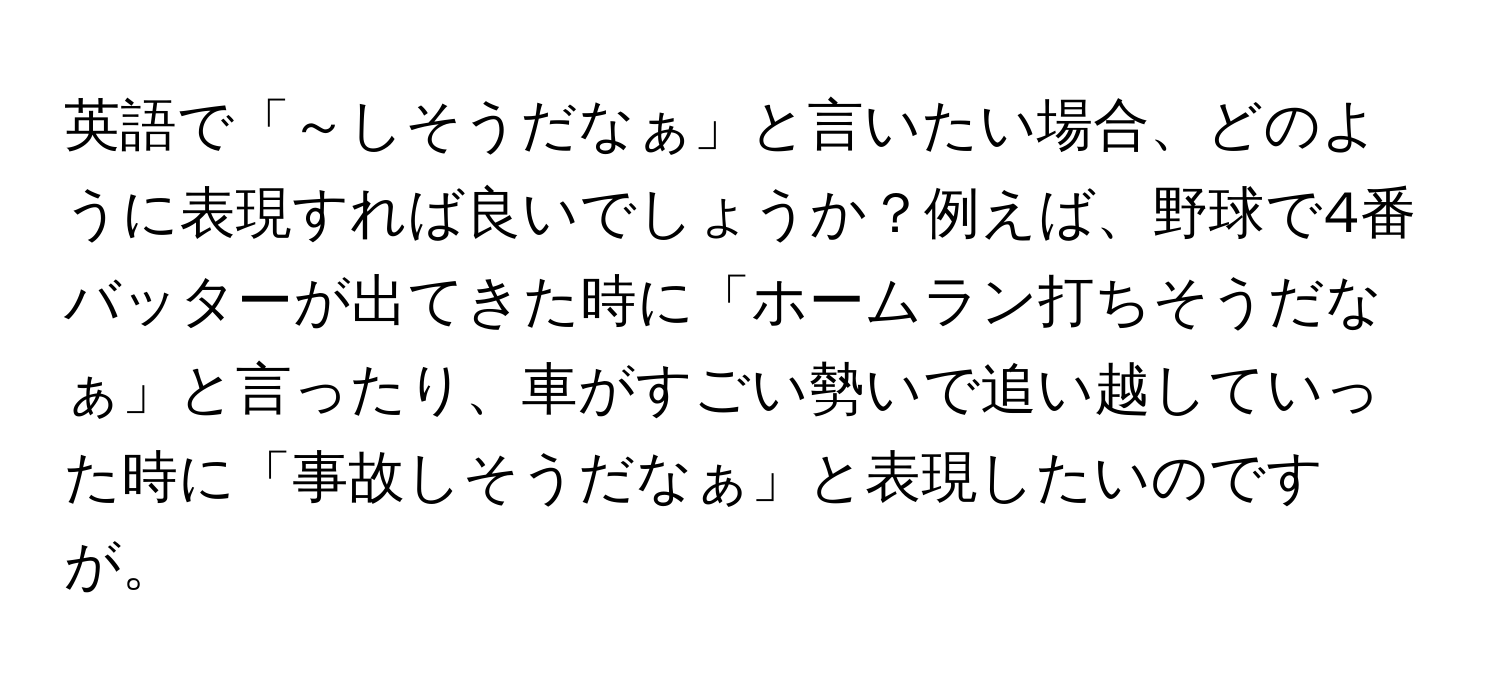 英語で「～しそうだなぁ」と言いたい場合、どのように表現すれば良いでしょうか？例えば、野球で4番バッターが出てきた時に「ホームラン打ちそうだなぁ」と言ったり、車がすごい勢いで追い越していった時に「事故しそうだなぁ」と表現したいのですが。