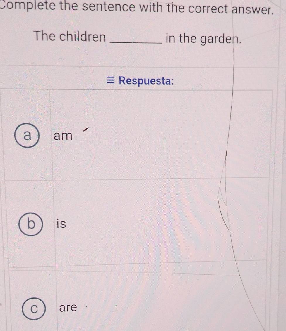 Complete the sentence with the correct answer.
The children _in the garden.
Respuesta:
a am
b  is
C are