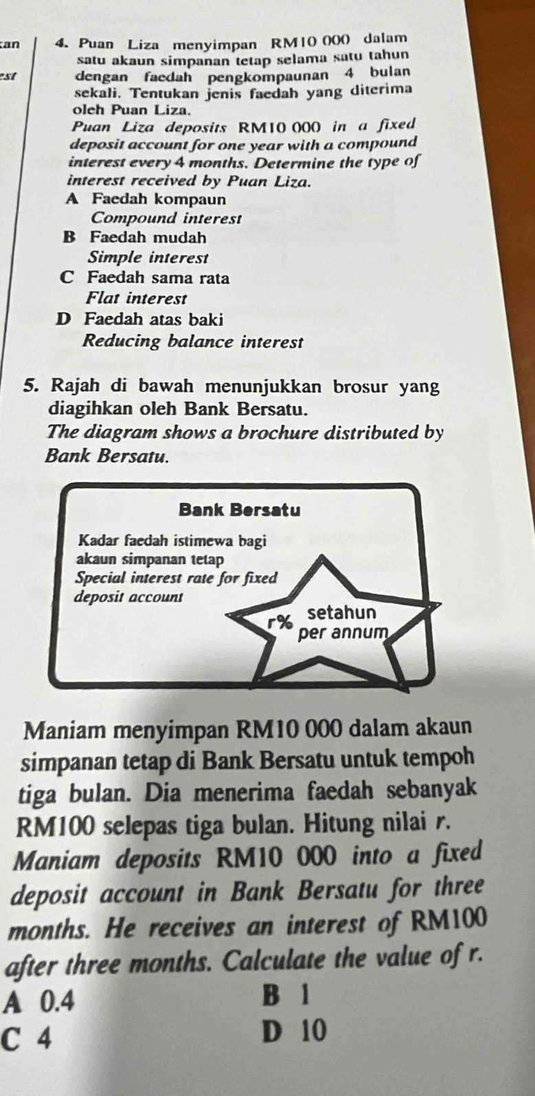 an 4. Puan Liza menyimpan RM10 000 dalam
satu akaun simpanan tetap selama satu tahun
est dengan faedah pengkompaunan 4 bulan
sekali. Tentukan jenis faedah yang diterima
oleh Puan Liza.
Puan Liza deposits RM10 000 in a fixed
deposit account for one year with a compound
interest every 4 months. Determine the type of
interest received by Puan Liza.
A Faedah kompaun
Compound interest
B Faedah mudah
Simple interest
C Faedah sama rata
Flat interest
D Faedah atas baki
Reducing balance interest
5. Rajah di bawah menunjukkan brosur yang
diagihkan oleh Bank Bersatu.
The diagram shows a brochure distributed by
Bank Bersatu.
Maniam menyimpan RM10 000 dalam akaun
simpanan tetap di Bank Bersatu untuk tempoh
tiga bulan. Dia menerima faedah sebanyak
RM100 selepas tiga bulan. Hitung nilai r.
Maniam deposits RM10 000 into a fixed
deposit account in Bank Bersatu for three
months. He receives an interest of RM100
after three months. Calculate the value of r.
A 0.4
B 1
C 4
D 10