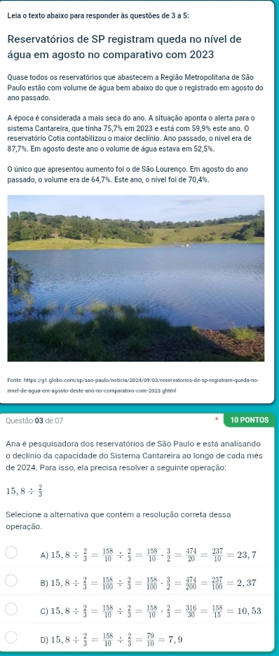 Leia o texto abaixo para responder às questões de 3 a 5:
Reservatórios de SP registram queda no nível de
água em agosto no comparativo com 2023
Quase todos os reservatórios que abastecem a Região Metropolitana de São
Paulo estão com volume de água bem abaixo do que o registrado em agosto do
ano passado.
A época é considerada a mais seca do ano. A situação aponta o alerta para o
sistema Cantareira, que tinha 75,7% em 2023 e está com 59,9% este ano. O
reservatório Cotia contabilizou o maior declínio. Ano passado, o nível era de
87,7%. Em agosto deste ano o volume de água estava em 52,5%.
O único que apresentou aumento foi o de São Lourenço. Em agosto do ano
passado, o volume era de 64,7%. Este ano, o nível foi de 70,4%
Fonte: https://g1.globo.com/sp/sao-paulo/noticia/2024/09/03/reservatorios-de-sp-registram-queda-no>-
nivel-de-agua-em-agosto-deste-ano-nº-comparativo-com-2023.ghtml
Questão 03 de 07 10 PONTOS
Ana é pesquisadora dos reservatórios de São Paulo e está analisando
o declínio da capacidade do Sistema Cantareira ao longo de cada mês
de 2024. Para isso, ela precisa resolver a seguinte operação:
15, 8/  2/3 
Selecione a alternativa que contém a resolução correta dessa
operação.
A) 15,8/  2/3 = 158/10 /  2/3 = 158/10 ·  3/2 = 474/20 = 237/10 =23,7
B) 15,8/  2/3 = 158/100 /  2/3 = 158/100 ·  3/2 = 474/200 = 237/100 =2,37
C) 15,8/  2/3 = 158/10 /  2/3 = 158/10 ·  2/3 = 316/30 = 158/15 =10,53
D) 15,8/  2/3 = 158/10 /  2/3 = 79/10 =7,9