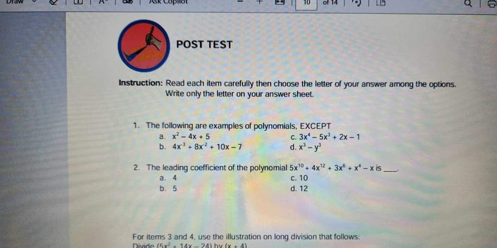 Ask Coplist 10 of 14
POST TEST
Instruction: Read each item carefully then choose the letter of your answer among the options.
Write only the letter on your answer sheet.
1. The following are examples of polynomials, EXCEPT
a. x^2-4x+5 C. 3x^4-5x^3+2x-1
b. 4x^(-3)+8x^(-2)+10x-7 d. x^3-y^3
2. The leading coefficient of the polynomial 5x^(10)+4x^(12)+3x^6+x^4-x is_
a. 4 c. 10
b. 5 d. 12
For items 3 and 4, use the illustration on long division that follows:
Nivide (5x^2+14x-24) hv (x+4)