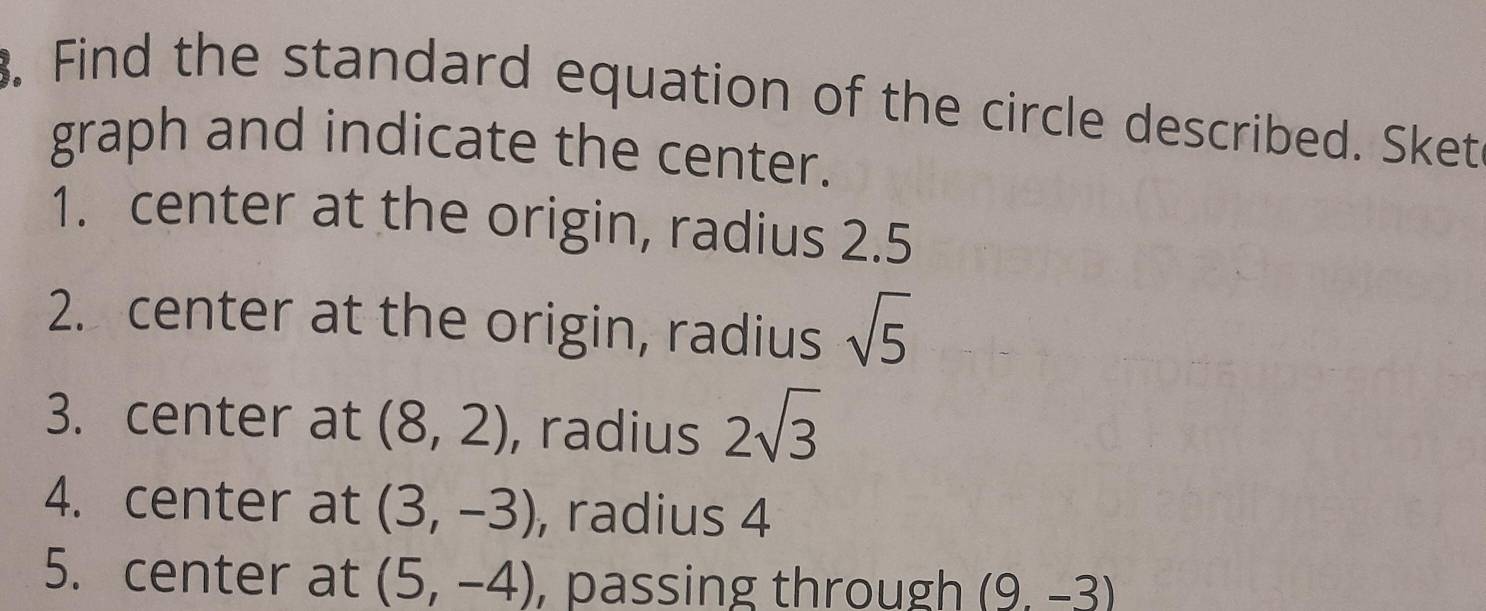 Find the standard equation of the circle described. Sket 
graph and indicate the center. 
1. center at the origin, radius 2.5
2. center at the origin, radius sqrt(5)
3. center at (8,2) , radius 2sqrt(3)
4. center at (3,-3) , radius 4
5. center at (5,-4) , passing through (9.-3)