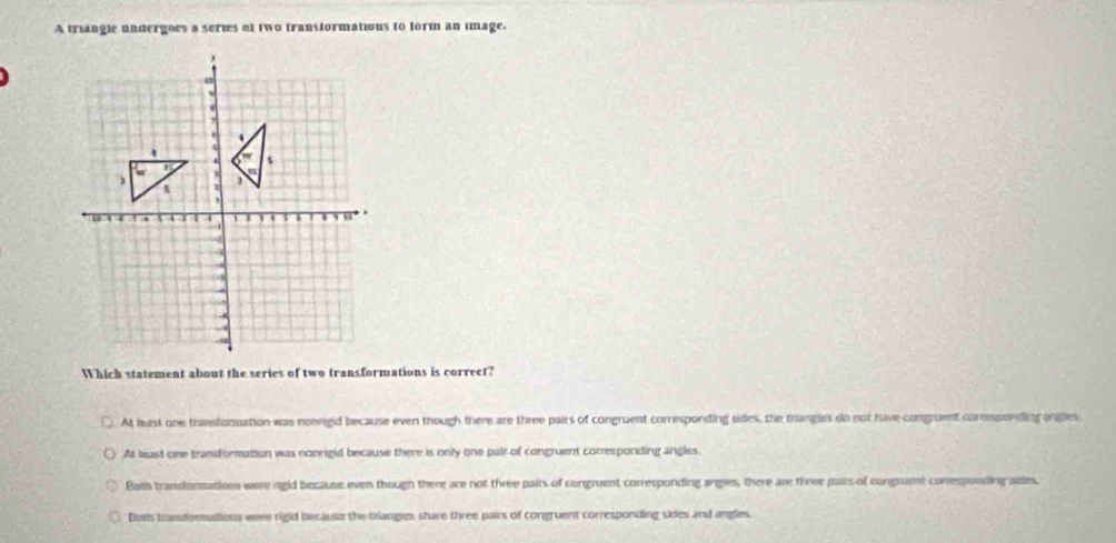 A triangle undergoes a series of two transformations to form an image.
Which statement about the series of two transformations is correct?
A least one transtoration was nonrigid because even though there are three pairs of congruent corresponding sides, the triangles do not have congruent corrsponding angles
At least one transformation was nonrigid because there is only one pair of congruent corresponding angles.
Both trandormations were rigid because even though there are not three pairs of congruent corresponding angles, there are three pairs of congruent conresponding aies,
Both transforutions weee rigid because the triangies share three pairs of congruent corresponding sides and angles.