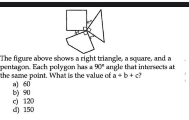 The figure above shows a right triangle, a square, and a
pentagon. Each polygon has a 90° angle that intersects at
the same point. What is the value of a+b+c 7
a) 60
b) 90
c) 120
d) 150