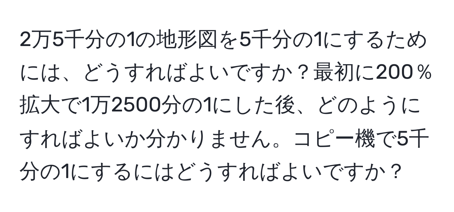 2万5千分の1の地形図を5千分の1にするためには、どうすればよいですか？最初に200％拡大で1万2500分の1にした後、どのようにすればよいか分かりません。コピー機で5千分の1にするにはどうすればよいですか？