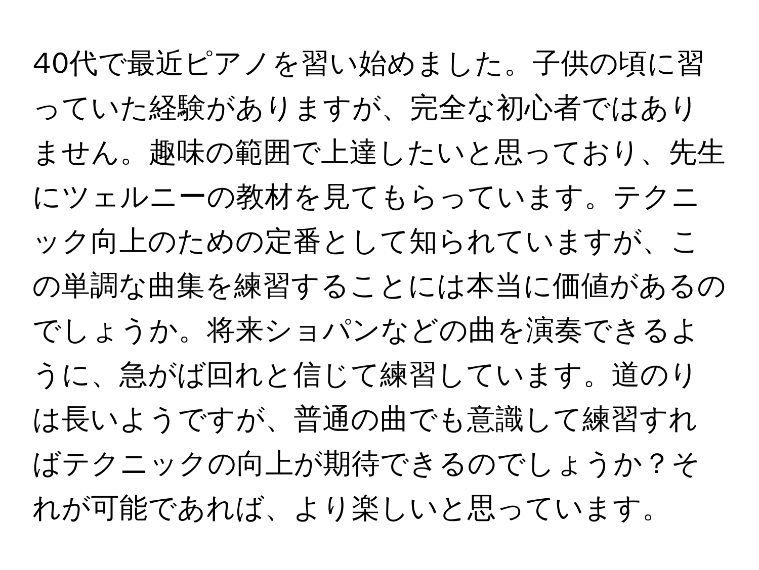 40代で最近ピアノを習い始めました。子供の頃に習っていた経験がありますが、完全な初心者ではありません。趣味の範囲で上達したいと思っており、先生にツェルニーの教材を見てもらっています。テクニック向上のための定番として知られていますが、この単調な曲集を練習することには本当に価値があるのでしょうか。将来ショパンなどの曲を演奏できるように、急がば回れと信じて練習しています。道のりは長いようですが、普通の曲でも意識して練習すればテクニックの向上が期待できるのでしょうか？それが可能であれば、より楽しいと思っています。