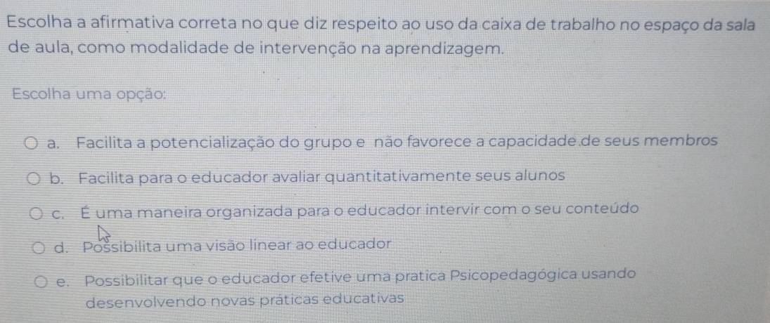 Escolha a afirmativa correta no que diz respeito ao uso da caixa de trabalho no espaço da sala
de aula, como modalidade de intervenção na aprendizagem.
Escolha uma opção:
a. Facilita a potencialização do grupo e não favorece a capacidade.de seus membros
b. Facilita para o educador avaliar quantitativamente seus alunos
c. É uma maneira organizada para o educador intervir com o seu conteúdo
d. Possibilita uma visão linear ao educador
e. Possibilitar que o educador efetive uma pratica Psicopedagógica usando
desenvolvendo novas práticas educativas