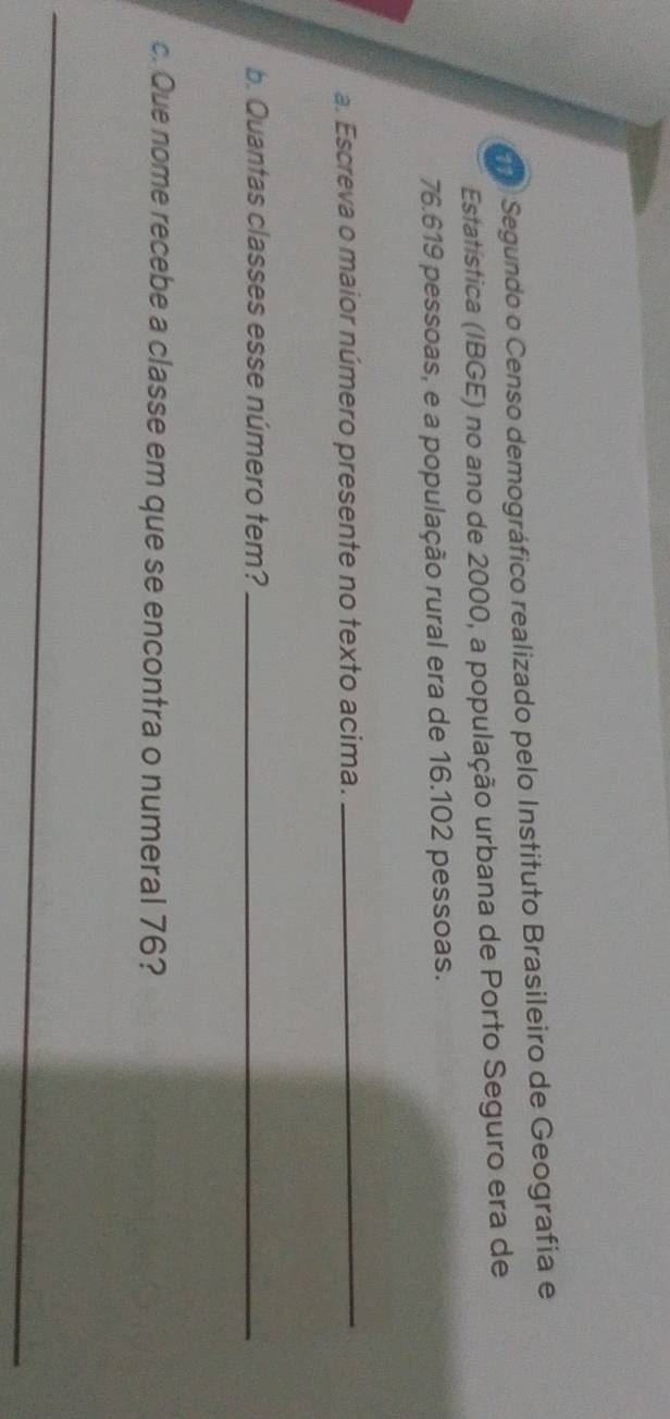 Segundo o Censo demográfico realizado pelo Instituto Brasileiro de Geografia e 
Estatística (IBGE) no ano de 2000, a população urbana de Porto Seguro era de
76.619 pessoas, e a população rural era de 16.102 pessoas. 
a. Escreva o maior número presente no texto acima. 
_ 
b. Quantas classes esse número tem?_ 
c. Que nome recebe a classe em que se encontra o numeral 76? 
_