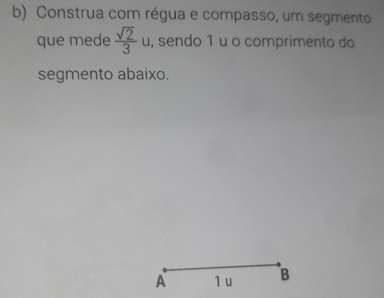 Construa com régua e compasso, um segmento 
que mede  sqrt(2)/3  u, sendo 1 u o comprimento do 
segmento abaixo. 
A 1 u 
B