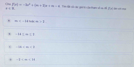 Cho f(x)=-2x^2+(m+2)x+m-4. Tìm tất cả các giá trị của tham số m để f(x) âm với mọi
x∈ R.
A m hoặc m>2...
B -14≤ m≤ 2.
c -14 .
D -2