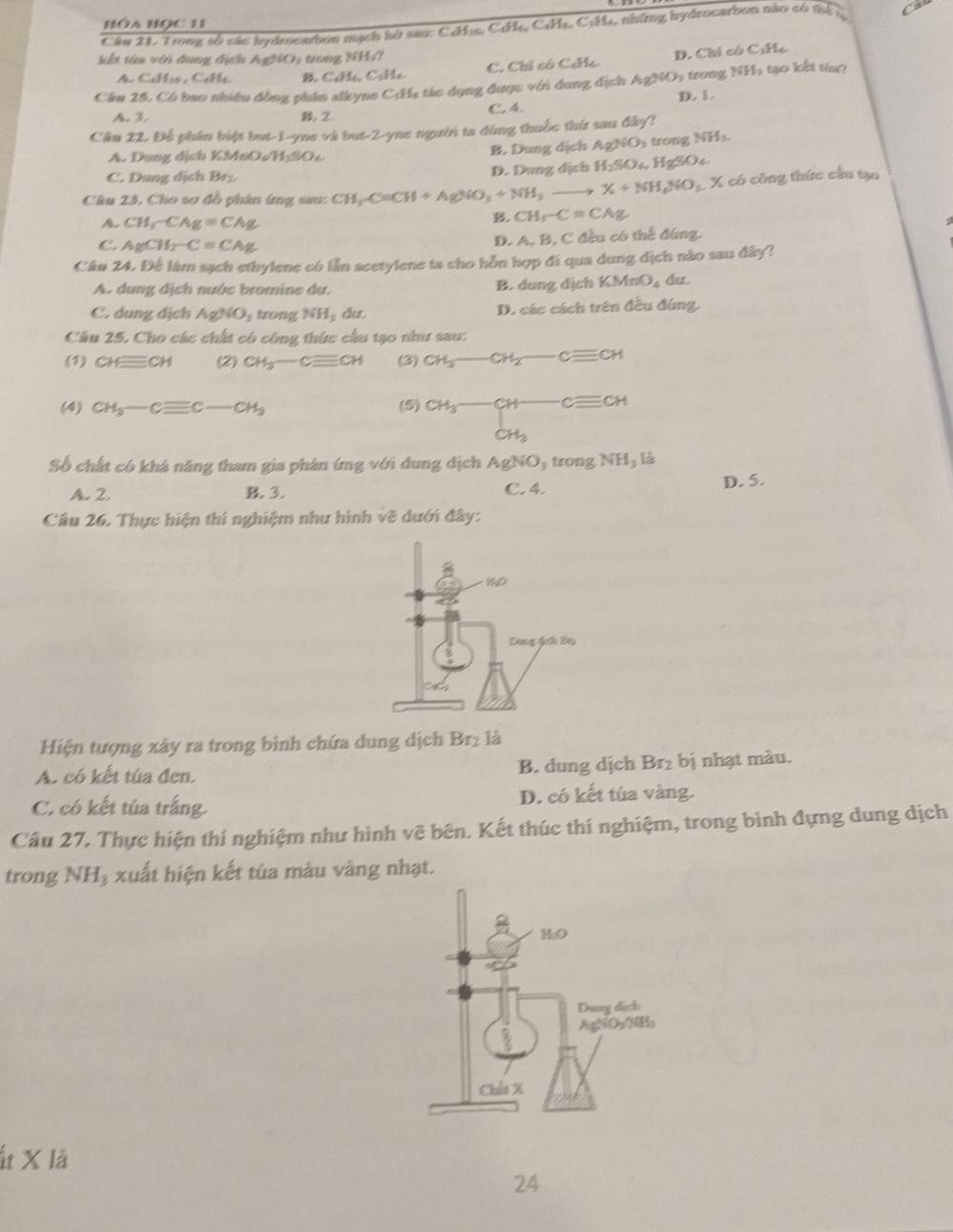 HóA BOC 11
Cầu 21. Trong số các hydrocarbon mạch hò sau: CcHịa, CcHe, CHe. C1H4, những hydrocarbon nào có thể  l a
kết têa với dụng địch AgNO: trong NH;7
A. C_4H_10,C_4H_4 B. C_4H_6,C_3H_4 C. Chỉ có Ciíc D. Chỉ có C:Hc
Câu 25. Có bao nhiêu đồng nhân slkyne C:Hạ tác dụng được với dung địch AgNO, trong NHs tạo kết từug
A. 3. B.2. C. 4 D. 1
Cầu 22. Đế phần biệt but-1-yne và but-2-yne người ta đùng thuốc thứ sau đây?
A. Dung địch KM 100sqrt(1100) B. Dung dịch Ag/NO_3 trong NH
C. Dung dịch 55° D. Dung dịch H_2SO_4,HgSO_4
Câu 23, Cho sơ đồ phân (ng sau: CH_3C=CH+AgNO_3+NH_3to X+NH_4NO_3 X có công thức cầu tạo
CH_3-CAg=CAg
B. CH_3-C=CAg
C. AgCH_2-C=CAg D. A, B, C đều có thể đúng.
Câu 24. Để làm sạch ethylene có lần acetylene ta cho hỗn hợp đi qua dung địch nào sau đây?
A. dung địch nước bromine du. B. dung dịch KMnO_4 dut .
C. dung dịch AgNO_3 trong NH_2 du. D. các cách trên đều đúng,
Câu 25. Cho các chất có công thức cầu tạo như sau:
(1) CHequiv CH (2) CH_3-Cequiv CH (3) CH_3-CH_2-Cequiv CH
(4) CH_3-Cequiv C-CH_3 (5) CH_3-CH-Cequiv CH
Số chất có khá năng tham gia phân ứng với dung địch AgNO_3 tr mgNH_3 12
C. 4.
A. 2. B. 3. D. 5.
Câu 26. Thực hiện thí nghiệm như hình về dưới đây:
Hiện tượng xây ra trong bình chứa dung dịch Br_2 là
A. có kết túa đen. B. dung dịch Br bị nhạt màu.
C. có kết tủa trắng. D. có kết tủa vàng.
Câu 27. Thực hiện thí nghiệm như hình vẽ bên. Kết thúc thí nghiệm, trong bình đựng dung dịch
trong NHạ xuất hiện kết tủa màu vàng nhạt.
Ít X là
24