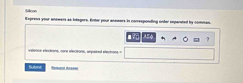 Silicon 
Express your answers as integers. Enter your answers in corresponding order separated by commas. 
. AΣφ
? 
valence electrons, core electrons, unpaired electrons = 
Submit Request Answer