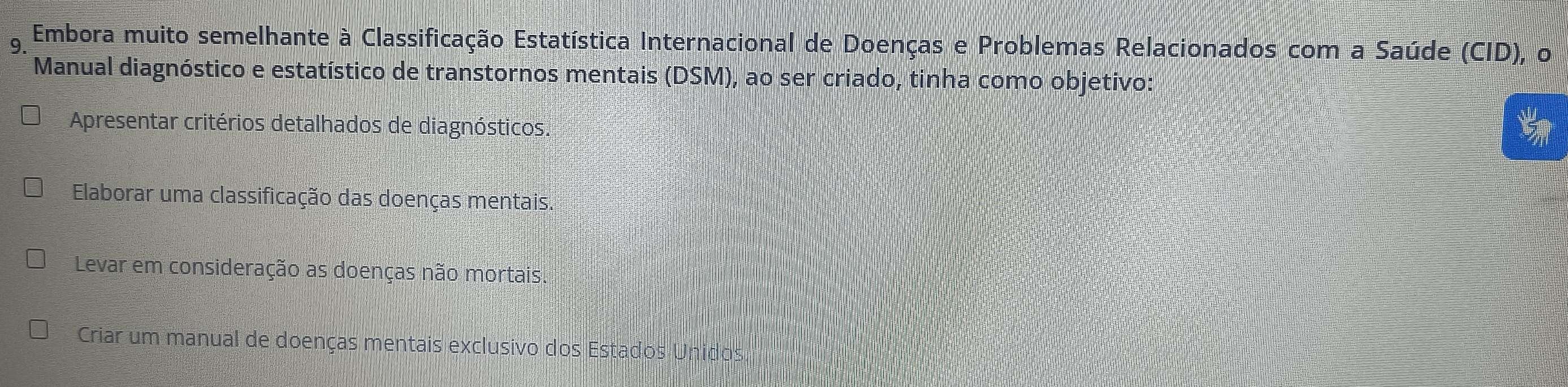 Embora muito semelhante à Classificação Estatística Internacional de Doenças e Problemas Relacionados com a Saúde (CID), o
Manual diagnóstico e estatístico de transtornos mentais (DSM), ao ser criado, tinha como objetivo:
Apresentar critérios detalhados de diagnósticos.

Elaborar uma classificação das doenças mentais.
Levar em consideração as doenças não mortais.
Criar um manual de doenças mentais exclusivo dos Estados Unidos.