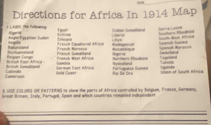 Directions for Africa In 1914 Map 
I LABEL the following: Egypt 
Italian Somallland Sierra Leóne 
Algeria Eritred Liberia 
Southern Rhodesia 
Anglo-Egyptian Sudan Ethiopia Libya 
South-West Africa 
Angola French Equatorial Africa Madagascar Spanish Guinea 
Basutoland Frensh Morocco Mazambique Spanish Morocco 
Bechuandland French Somaliland Nigeria Swazlland 
Belgian Congo French West Africa Northern Rhodesia Togoland 
Brinish East Africa Gambia Tunisia 
British Somaliland German East Africa Nyasaland Uganda 
Portuguese Guinea 
Cabinda Gold Coast Rio De Oro Union of South Africa 
Cameroon 
2 USE COLORS OR PATTERNS to show the parts of Africa controlled by Belgium, France, Germany, 
Great Britain, Italy, Portugal, Spain and which countries remained independent.