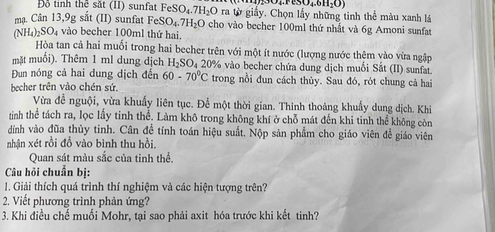 02304.1eSO4.6H_2O) 
Đồ tinh thể săt (II) sunfat FeSO_4.7H_2O ra tờ giấy. Chọn lấy những tinh thể màu xanh lá 
mạ. Cân 13,9g sắt (II) sunfat FeSO_4.7H_2O cho vào becher 100ml thứ nhất và 6g Amoni sunfat
(NH_4)_2SO_4 vào becher 100ml thứ hai. 
Hòa tan cả hai muối trong hai becher trên với một ít nước (lượng nước thêm vào vừa ngập 
mặt muối). Thêm 1 ml dung dịch H_2SO_4 20% vào becher chứa dung dịch muối Sắt (II) sunfat. 
Đun nóng cả hai dung dịch đến 60-70°C trong nồi đun cách thủy. Sau đó, rót chung cả hai 
becher trên vào chén sứ. 
Vừa đề nguội, vừa khuấy liên tục. Để một thời gian. Thinh thoảng khuẩy dung dịch. Khi 
tinh thể tách ra, lọc lấy tinh thể. Làm khô trong không khí ở chỗ mát đến khi tinh thể không còn 
dính vào đũa thủy tinh. Cân đề tính toán hiệu suất. Nộp sản phẩm cho giáo viên để giáo viên 
nhận xét rồi đồ vào bình thu hồi. 
Quan sát màu sắc của tinh thể. 
Câu hỏi chuẩn bị: 
1. Giải thích quá trình thí nghiệm và các hiện tượng trên? 
2. Viết phương trình phản ứng? 
3. Khi điều chế muối Mohr, tại sao phải axit hóa trước khi kết tinh?