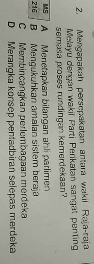 Mengapakah persepakatan antara wakil Raja-raja
Melayu dengan wakil Parti Perikatan sangat penting
semasa proses rundingan kemerdekaan?
MS A Menetapkan bilangan ahli parlimen
216 B Mengukuhkan amalan sistem beraja
C Membincangkan perlembagaan merdeka
D Merangka konsep pentadbiran selepas merdeka