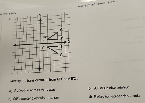 Identifying Transformations | Quizizz
Identify the transformation from ABC to A'B'C'.
a) Reflection across the y-axis b) 90° clockwise rotation
c) 90° counter clockwise rotation d) Reflection across the x-axis