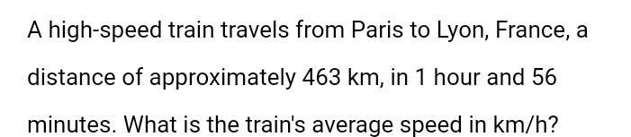 A high-speed train travels from Paris to Lyon, France, a 
distance of approximately 463 km, in 1 hour and 56
minutes. What is the train's average speed in km/h?