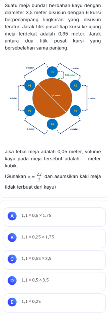 Suatu meja bundar berbahan kayu dengan
diameter 3,5 meter disusun dengan 6 kursi
berpenampang lingkaran yang disusun
teratur. Jarak titik pusat tiap kursi ke ujung
meja terdekat adalah 0,35 meter. Jarak
antara dua titik pusat kursi yang
bersebelahan sama panjang.
Jika tebal meja adalah 0,05 meter, volume
kayu pada meja tersebut adalah ... meter
kubik.
(Gunakan π = 22/7  dan asumsikan kaki meja
tidak terbuat dari kayu)
A 1,1* 0,5* 1,75
B 1,1* 0,25* 1,75
C 1,1* 0,55* 3,5
D 1,1* 0,5* 3,5
E 1,1* 0,25