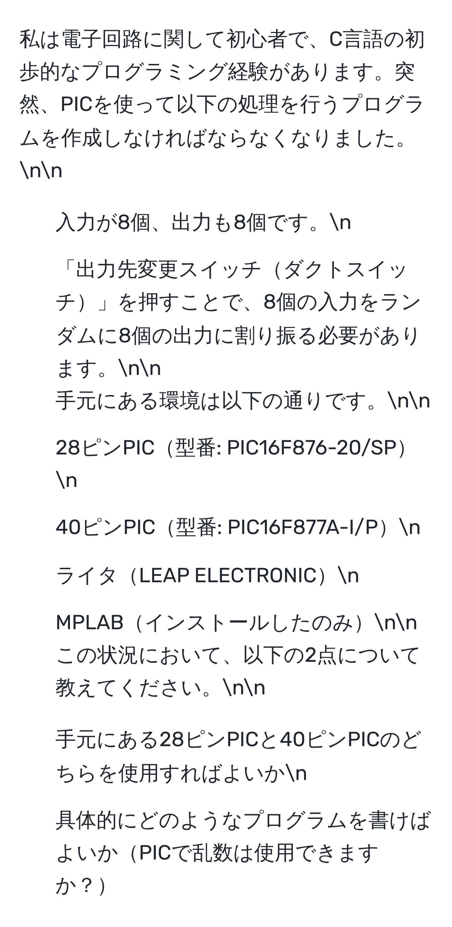 私は電子回路に関して初心者で、C言語の初歩的なプログラミング経験があります。突然、PICを使って以下の処理を行うプログラムを作成しなければならなくなりました。nn
- 入力が8個、出力も8個です。n
- 「出力先変更スイッチダクトスイッチ」を押すことで、8個の入力をランダムに8個の出力に割り振る必要があります。nn
手元にある環境は以下の通りです。nn
- 28ピンPIC型番: PIC16F876-20/SPn
- 40ピンPIC型番: PIC16F877A-I/Pn
- ライタLEAP ELECTRONICn
- MPLABインストールしたのみnn
この状況において、以下の2点について教えてください。nn
1. 手元にある28ピンPICと40ピンPICのどちらを使用すればよいかn
2. 具体的にどのようなプログラムを書けばよいかPICで乱数は使用できますか？