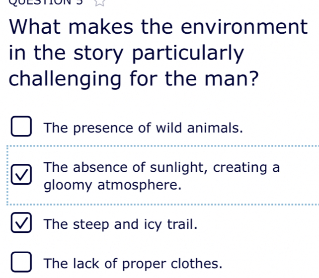 What makes the environment
in the story particularly
challenging for the man?
The presence of wild animals.
The absence of sunlight, creating a
gloomy atmosphere.
The steep and icy trail.
The lack of proper clothes.