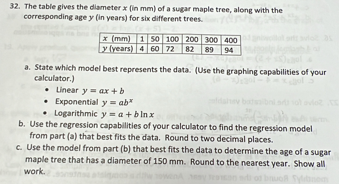 The table gives the diameter x (in mm) of a sugar maple tree, along with the
corresponding age y (in years) for six different trees.
a. State which model best represents the data. (Use the graphing capabilities of your
calculator.)
Linear y=ax+b
Exponential y=ab^x
Logarithmic y=a+bln x
b. Use the regression capabilities of your calculator to find the regression model
from part (a) that best fits the data. Round to two decimal places.
c. Use the model from part (b) that best fits the data to determine the age of a sugar
maple tree that has a diameter of 150 mm. Round to the nearest year. Show all
work.