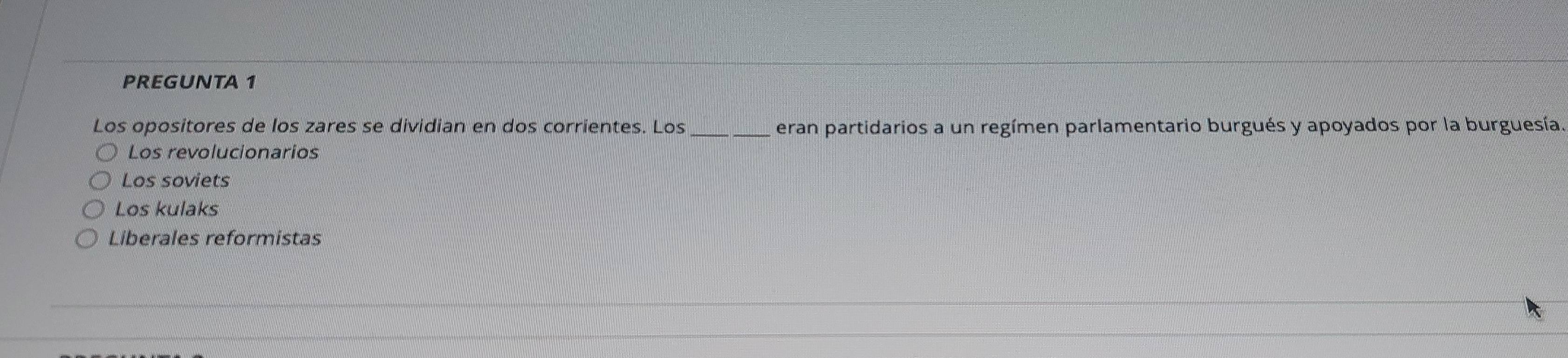 PREGUNTA 1
Los opositores de los zares se dividian en dos corrientes. Los _eran partidarios a un regímen parlamentario burgués y apoyados por la burguesía.
Los revolucionarios
Los soviets
Los kulaks
Liberales reformistas