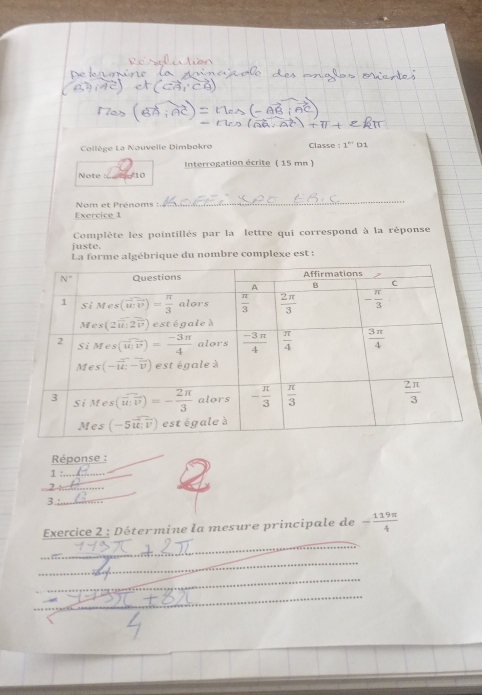 Cllège La Nouvelle Dimbokro Classe : 1'' 01
Note : A10  Interrogation écrite ( 15 mn )
Nom et Prénoms :
_
Exercice 1
Complète les pointillés par la lettre qui correspond à la réponse
juste.
La forme algébrique du nombre complexe est :
Réponse :
1
_
)
3._
Exercice 2 : Détermine la mesure principale de - 119π /4 
_