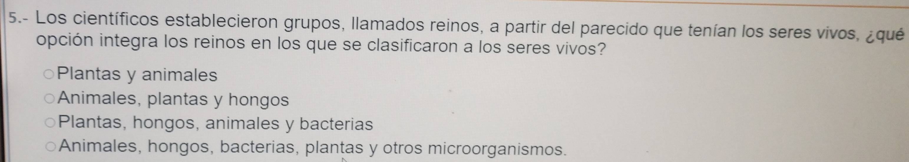 5.- Los científicos establecieron grupos, llamados reinos, a partir del parecido que tenían los seres vivos, ¿qué
opción integra los reinos en los que se clasificaron a los seres vivos?
Plantas y animales
Animales, plantas y hongos
Plantas, hongos, animales y bacterias
Animales, hongos, bacterias, plantas y otros microorganismos.