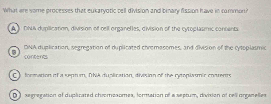 What are some processes that eukaryotic cell division and binary fission have in common?
A DNA duplication, division of cell organelles, division of the cytoplasmic contents
DNA duplication, segregation of duplicated chromosomes, and division of the cytoplasmic
B
contents
C formation of a septum, DNA duplication, division of the cytoplasmic contents
D segregation of duplicated chromosomes, formation of a septum, division of cell organelles