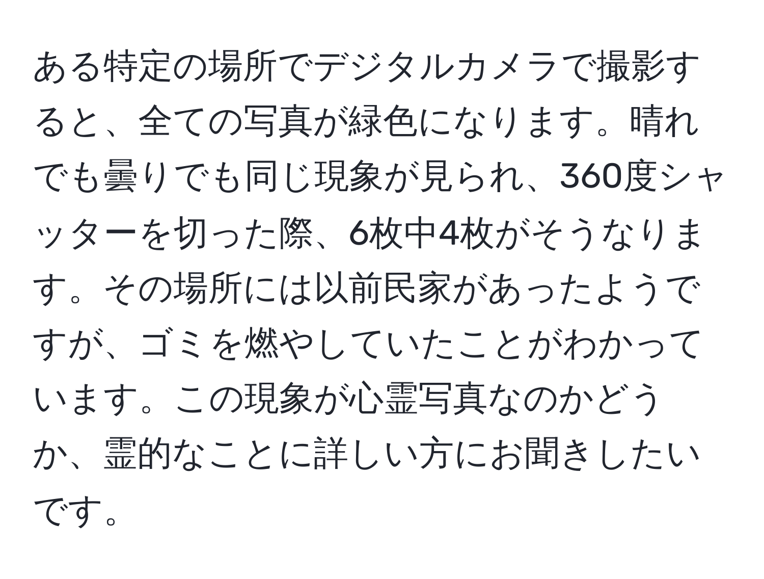 ある特定の場所でデジタルカメラで撮影すると、全ての写真が緑色になります。晴れでも曇りでも同じ現象が見られ、360度シャッターを切った際、6枚中4枚がそうなります。その場所には以前民家があったようですが、ゴミを燃やしていたことがわかっています。この現象が心霊写真なのかどうか、霊的なことに詳しい方にお聞きしたいです。