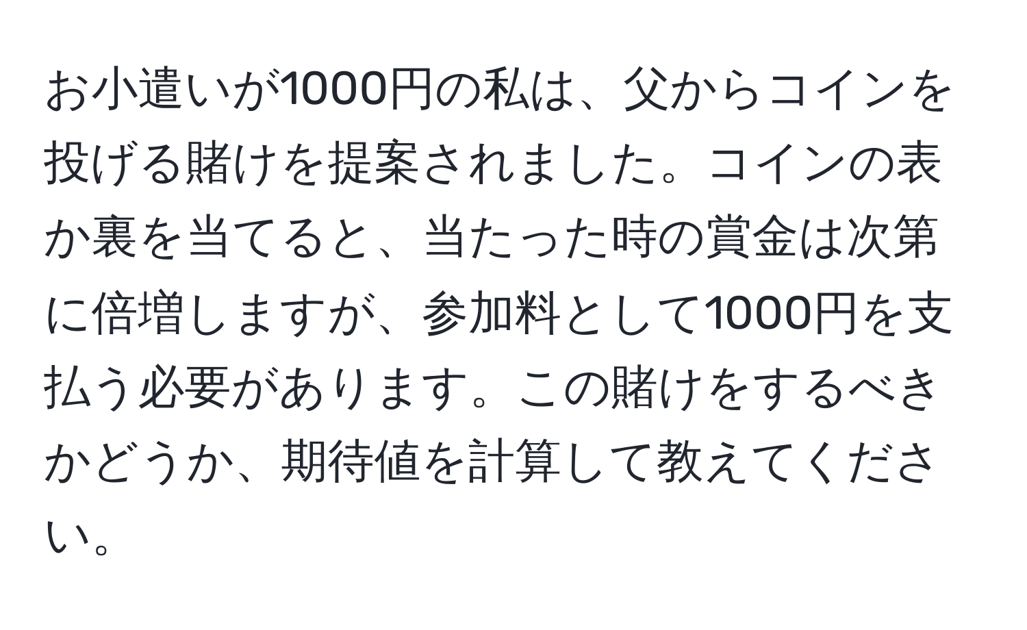 お小遣いが1000円の私は、父からコインを投げる賭けを提案されました。コインの表か裏を当てると、当たった時の賞金は次第に倍増しますが、参加料として1000円を支払う必要があります。この賭けをするべきかどうか、期待値を計算して教えてください。