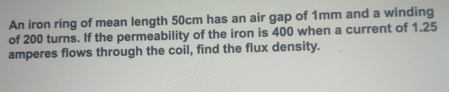 An iron ring of mean length 50cm has an air gap of 1mm and a winding 
of 200 turns. If the permeability of the iron is 400 when a current of 1.25
amperes flows through the coil, find the flux density.