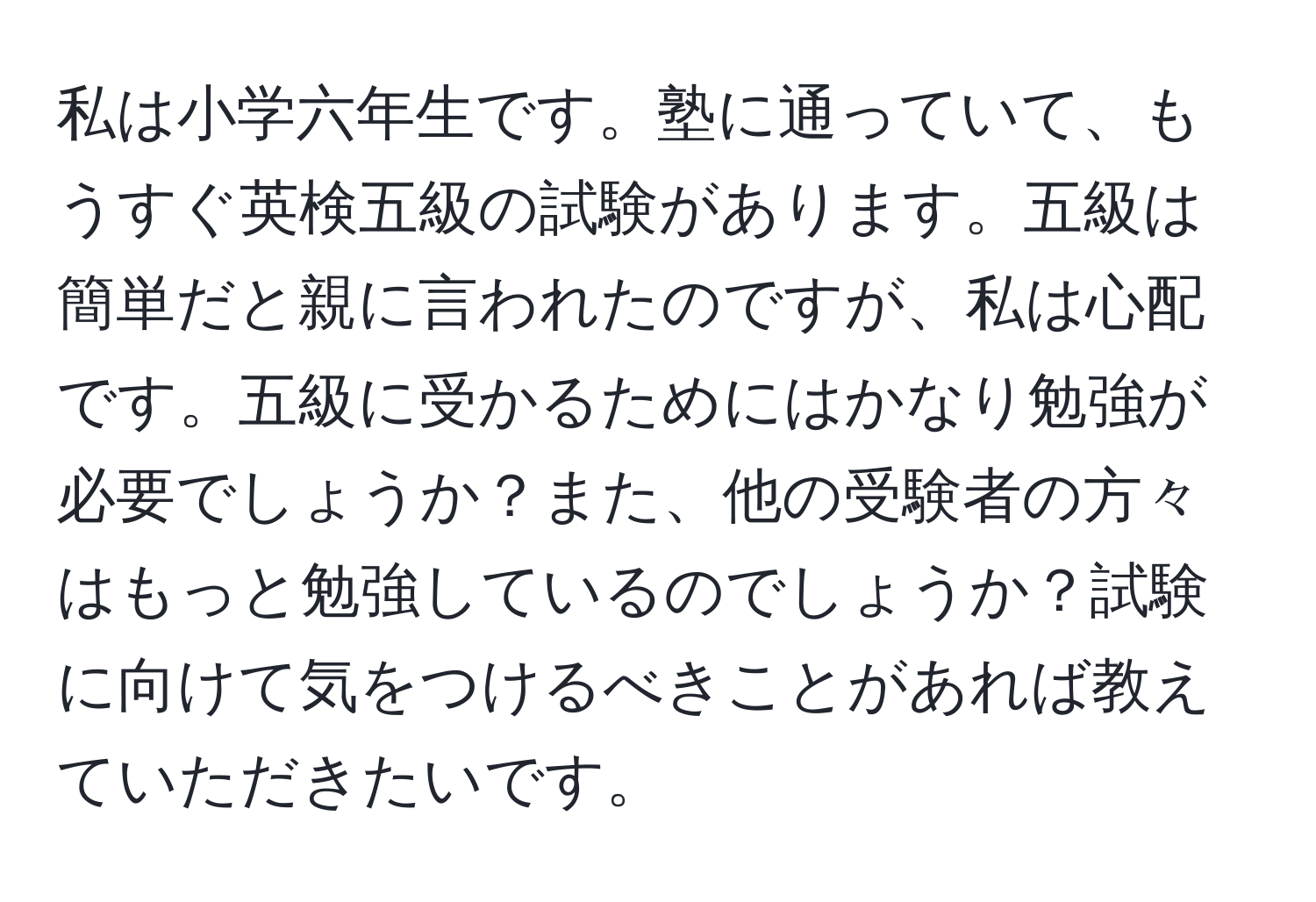 私は小学六年生です。塾に通っていて、もうすぐ英検五級の試験があります。五級は簡単だと親に言われたのですが、私は心配です。五級に受かるためにはかなり勉強が必要でしょうか？また、他の受験者の方々はもっと勉強しているのでしょうか？試験に向けて気をつけるべきことがあれば教えていただきたいです。