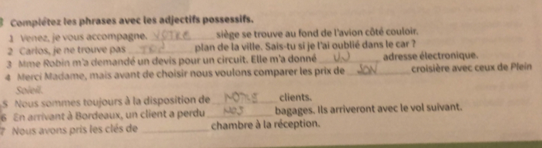 Complétez les phrases avec les adjectifs possessifs. 
1 Venez, je vous accompagne._ siège se trouve au fond de l'avion côté couloir. 
2 Carlos, je ne trouve pas _plan de la ville. Sais-tu si je l'ai oublié dans le car ? 
3 Mme Robin m'a demandé un devis pour un circuit. Elle m'a donné_ adresse électronique. 
4 Merci Madame, mais avant de choisir nous voulons comparer les prix de_ croisière avec ceux de Plein 
Soleil. 
5 Nous sommes toujours à la disposition de_ clients. 
6 En arrivant à Bordeaux, un client a perdu _bagages. Ils arriveront avec le vol suivant. 
7 Nous avons pris les clés de _chambre à la réception.