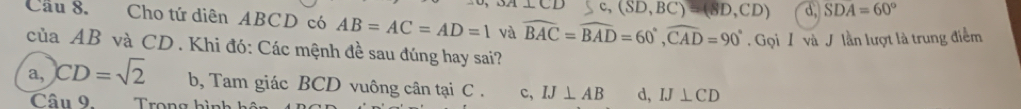 C, (SD,BC)=(8D,CD) d, SDA=60°
Cầu 8. Cho tứ diên ABCD có AB=AC=AD=1 và widehat BAC=widehat BAD=60°, widehat CAD=90°. Gọi / và J lần lượt là trung điểm
của AB và CD. Khi đó: Các mệnh đề sau đúng hay sai?
a, CD=sqrt(2) b, Tam giác BCD vuông cân tại C. c, IJ⊥ AB d, IJ⊥ CD
Câu 9. Trong hình