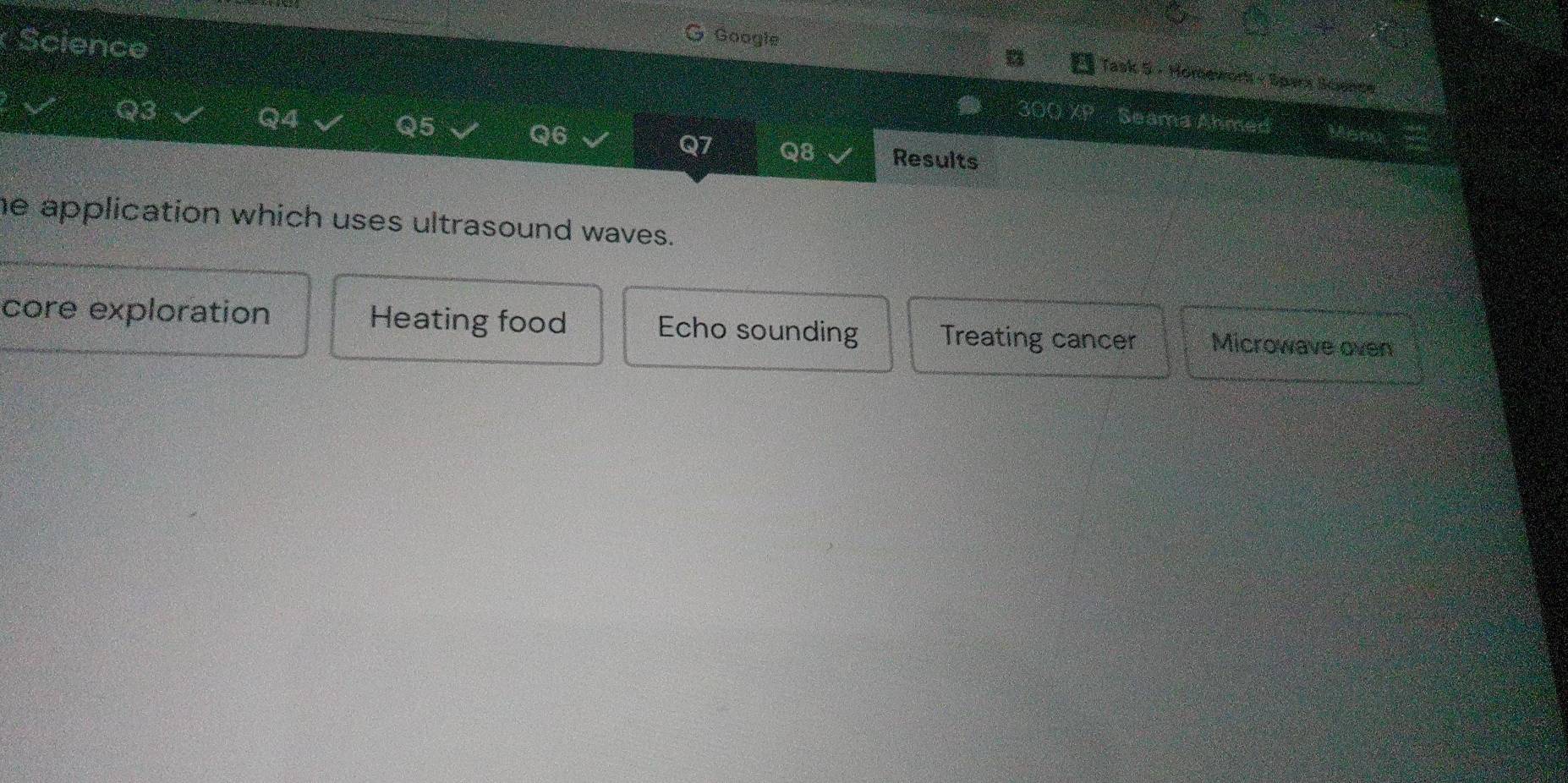 Science
Googie
Task 5 - Homework - Spark luence
Q3
Q4
Q5
Seama Ahmed
Q6
Q7 Q8 Results
he application which uses ultrasound waves.
core exploration Heating food Echo sounding Treating cancer Microwave oven