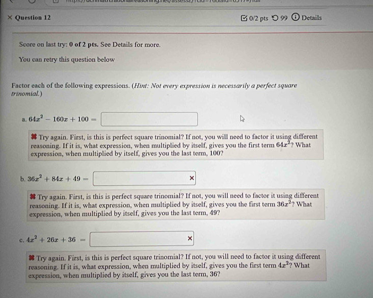 ing.ney assesszy d d 
× Question 12 0/2 pts つ99 ⓘ Details 
Score on last try: 0 of 2 pts. See Details for more. 
You can retry this question below 
Factor each of the following expressions. (Hint: Not every expression is necessarily a perfect square 
trinomial.) 
a. 64x^2-160x+100=□
Try again. First, is this is perfect square trinomial? If not, you will need to factor it using different 
reasoning. If it is, what expression, when multiplied by itself, gives you the first term 64x^2 ? What 
expression, when multiplied by itself, gives you the last term, 100? 
b. 36x^2+84x+49=□
Try again. First, is this is perfect square trinomial? If not, you will need to factor it using different 
reasoning. If it is, what expression, when multiplied by itself, gives you the first term 36x^2 ? What 
expression, when multiplied by itself, gives you the last term, 49? 
c. 4x^2+26x+36=□
Try again. First, is this is perfect square trinomial? If not, you will need to factor it using different 
reasoning. If it is, what expression, when multiplied by itself, gives you the first term 4x^2 ? What 
expression, when multiplied by itself, gives you the last term, 36?