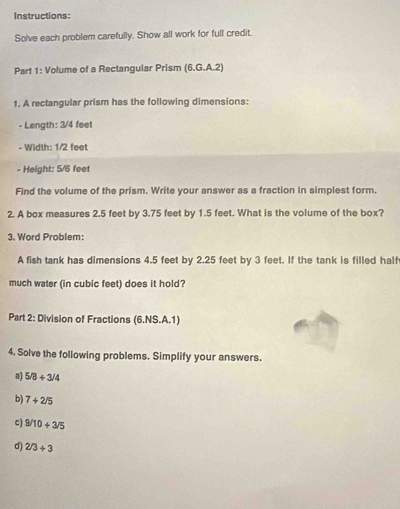 Instructions: 
Solve each problem carefully. Show all work for full credit. 
Part 1: Volume of a Rectangular Prism (6.G.A.2) 
1. A rectangular prism has the following dimensions: 
- Length: 3/4 feet
- Width: 1/2 feet
- Height: 5/6 feet
Find the volume of the prism. Write your answer as a fraction in simplest form. 
2. A box measures 2.5 feet by 3.75 feet by 1.5 feet. What is the volume of the box? 
3. Word Problem: 
A fish tank has dimensions 4.5 feet by 2.25 feet by 3 feet. If the tank is filled half 
much water (in cubic feet) does it hold? 
Part 2: Division of Fractions (6.NS.A.1) 
4. Solve the following problems. Simplify your answers. 
a) 5/8/ 3/4
b) 7/ 2/5
c) 9/10/ 3/5
d) 2/3/ 3