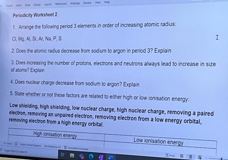 Draw Design Layout References Mailings Raview View Help 
Periodicity Worksheet 2 
1. Arrange the following period 3 elements in order of increasing atomic radius:
Cl, Mg, Al, Si, Ar, Na, P, S
2. Does the atomic radius decrease from sodium to argon in period 3? Explain 
3. Does increasing the number of protons, electrons and neutrons always lead to increase in size 
of atoms? Explain 
4. Does nuclear charge decrease from sodium to argon? Explain 
5. State whether or not these factors are related to either high or low ionisation energy: 
Low shielding, high shielding, low nuclear charge, high nuclear charge, removing a paired 
electron, removing an unpaired electron, removing electron from a low energy orbital, 
removing electron from a high energy orbital. 
High ionisation energy Low ionisation energy 
21 morh English (United Eingdom) lext Predictions: On ; Ancessbilitg Investigate 
Type here to search 
Focus