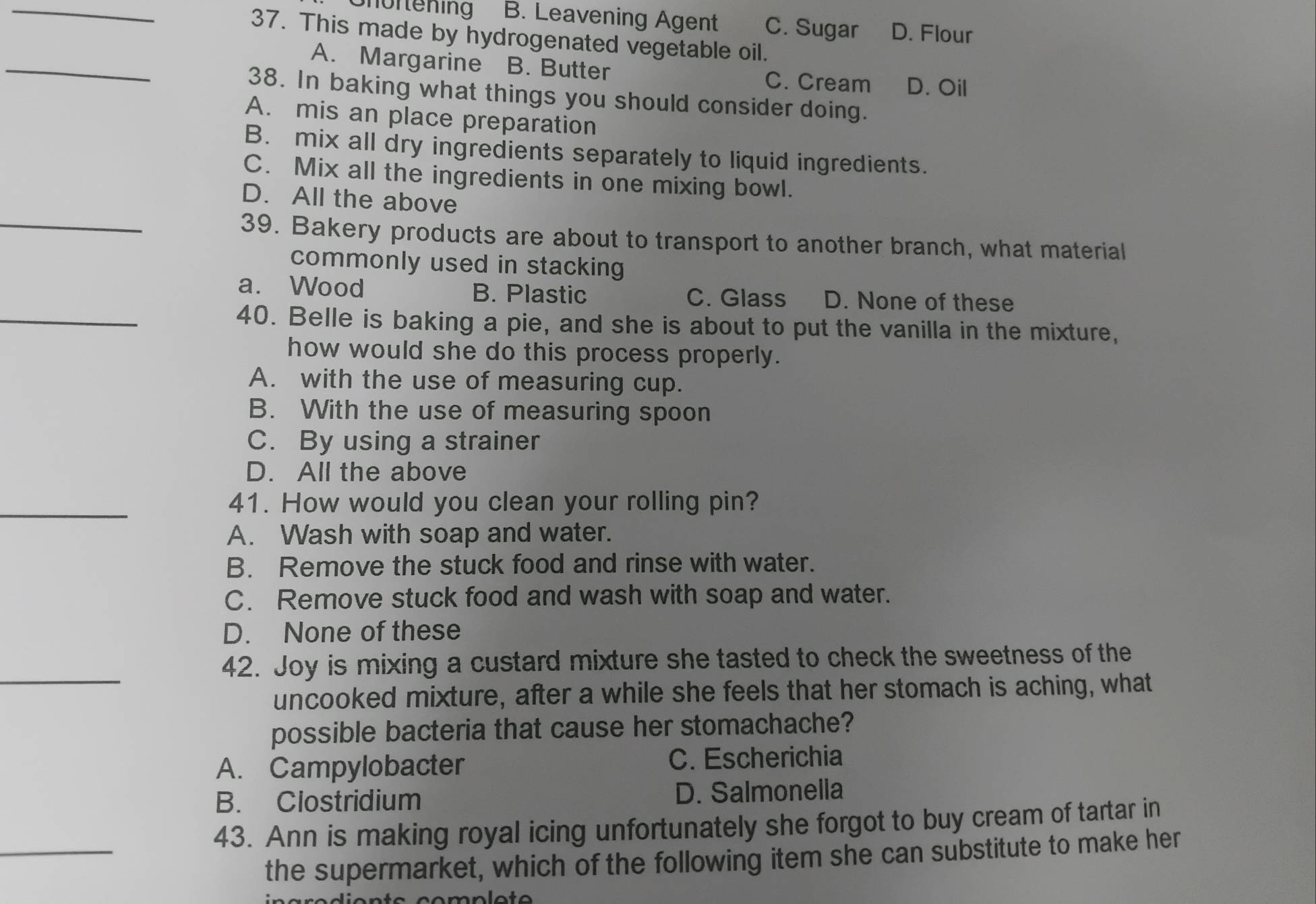 Shöftening B. Leavening Agent C. Sugar D. Flour
37. This made by hydrogenated vegetable oil.
_
A. Margarine B. Butter C. Cream D. Oil
38. In baking what things you should consider doing.
A. mis an place preparation
B. mix all dry ingredients separately to liquid ingredients.
C. Mix all the ingredients in one mixing bowl.
D. All the above
_39. Bakery products are about to transport to another branch, what material
commonly used in stacking
a. Wood B. Plastic C. Glass D. None of these
_40. Belle is baking a pie, and she is about to put the vanilla in the mixture,
how would she do this process properly.
A. with the use of measuring cup.
B. With the use of measuring spoon
C. By using a strainer
D. All the above
_41. How would you clean your rolling pin?
A. Wash with soap and water.
B. Remove the stuck food and rinse with water.
C. Remove stuck food and wash with soap and water.
D. None of these
_42. Joy is mixing a custard mixture she tasted to check the sweetness of the
uncooked mixture, after a while she feels that her stomach is aching, what
possible bacteria that cause her stomachache?
A. Campylobacter C. Escherichia
B. Clostridium D. Salmonella
_
43. Ann is making royal icing unfortunately she forgot to buy cream of tartar in
the supermarket, which of the following item she can substitute to make her