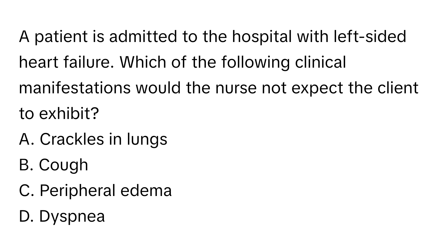 A patient is admitted to the hospital with left-sided heart failure. Which of the following clinical manifestations would the nurse not expect the client to exhibit?

A. Crackles in lungs
B. Cough
C. Peripheral edema
D. Dyspnea