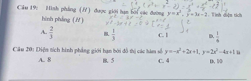 Hình phẳng (H) được giới hạn bởi các đường y=x^2, y=3x-2. Tính diện tích
hình phẳng (H)
A.  2/3  B.  1/3  c. 1 D.  1/6 
Câu 20: Diện tích hình phẳng giới hạn bởi đồ thị các hàm số y=-x^2+2x+1, y=2x^2-4x+1 là
A. 8 B. 5 C. 4 D. 10