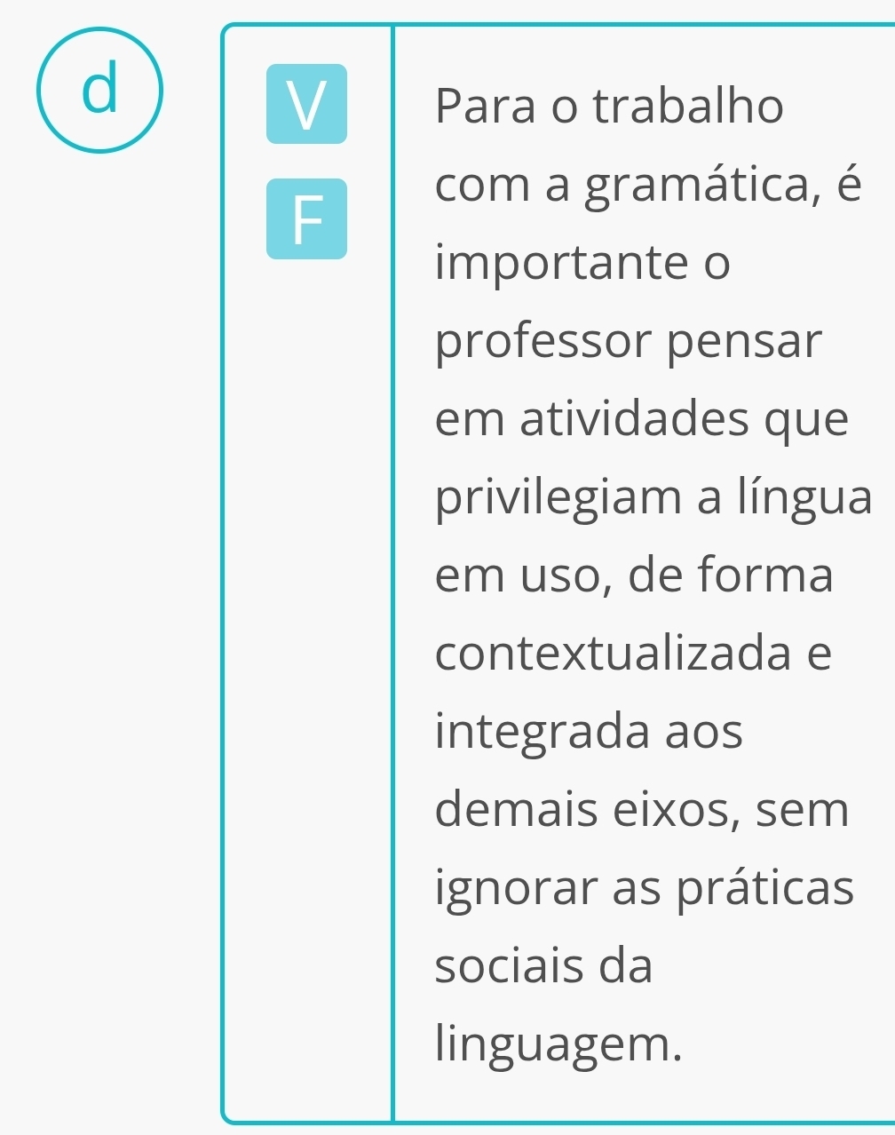 Para o trabalho 
F 
com a gramática, é 
importante o 
professor pensar 
em atividades que 
privilegiam a língua 
em uso, de forma 
contextualizada e 
integrada aos 
demais eixos, sem 
ignorar as práticas 
sociais da 
linguagem.