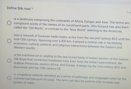 Define Silk road *
1 p
is a landmass comprising the continents of Africa, Europe, and Asia. The terms are
compound words of the names of its constituent parts. Afro-Eurasia has also been
called the "Old World", in contrast to the "New World" referring to the Americas.
was a network of Eurasian trade routes active from the second century BCE until the
mid-15th century. Spanning over 6,400 km, it played a central role in facilitating
economic, cultural, political, and religious interactions between the Eastern and
Western worlds.
is the maritime (of or relating to the sea/ocean/body of water) section of the historic
Silk Road that connected Southeast Asia, East Asia, the Indian subcontinent, the
Arabian Peninsula, eastern Africa, and Europe. It began by the 2nd century BCE and
flourished until the 15th century CE.
is a logistical network identified as a series of pathways and stoppages used for the
commercial transport of cargo. The term can also be used to refer to trade over
bodies of water.