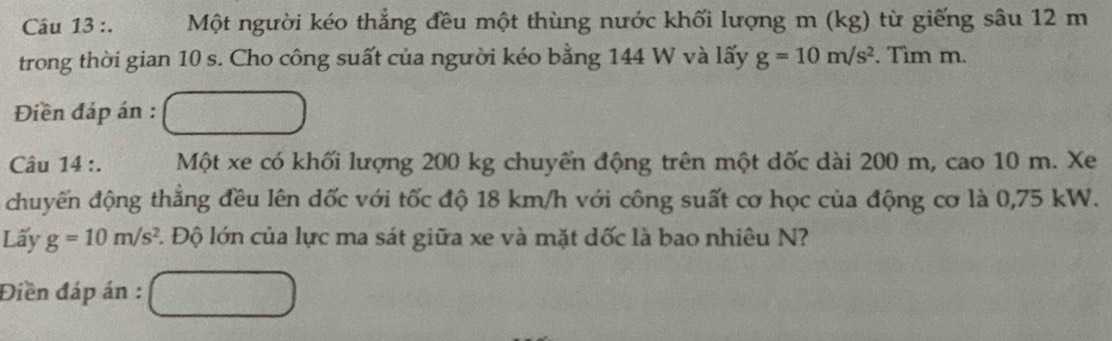 Một người kéo thẳng đều một thùng nước khối lượng m (kg) từ giếng sâu 12 m
trong thời gian 10 s. Cho công suất của người kéo bằng 144 W và lấy g=10m/s^2. Tìm m. 
Điền đáp án : 
Câu 14 :. Một xe có khối lượng 200 kg chuyển động trên một dốc dài 200 m, cao 10 m. Xe 
chuyến động thắng đều lên dốc với tốc độ 18 km/h với công suất cơ học của động cơ là 0,75 kW. 
Lấy g=10m/s^2 F. Độ lớn của lực ma sát giữa xe và mặt dốc là bao nhiêu N? 
Điền đáp án :