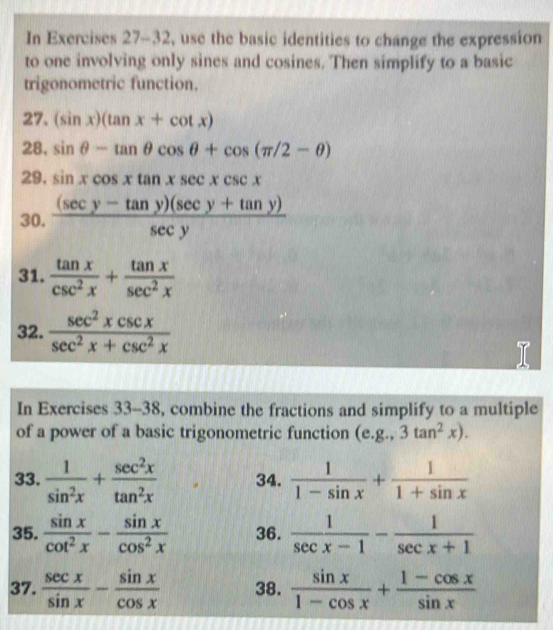 In Exercises 27-32, use the basic identities to change the expression 
to one involving only sines and cosines. Then simplify to a basic 
trigonometric function. 
27. (sin x)(tan x+cot x)
28. sin θ -tan θ cos θ +cos (π /2-θ )
29. sin xcos xtan xsec xcsc x
30.  ((sec y-tan y)(sec y+tan y))/sec y 
31.  tan x/csc^2x + tan x/sec^2x 
32.  sec^2xcsc x/sec^2x+csc^2x 
In Exercises 33-38, combine the fractions and simplify to a multiple 
of a power of a basic trigonometric function (e. g.,3tan^2x). 
33.  1/sin^2x + sec^2x/tan^2x  34.  1/1-sin x + 1/1+sin x 
35.  sin x/cot^2x - sin x/cos^2x  36.  1/sec x-1 - 1/sec x+1 
37.  sec x/sin x - sin x/cos x  38.  sin x/1-cos x + (1-cos x)/sin x 